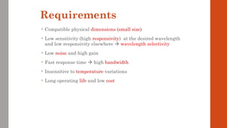 Requirements
• Compatible physical dimensions (small size)
• Low sensitivity (high responsivity) at the desired wavelength
and low responsivity elsewhere  wavelength selectivity
• Low noise and high gain
• Fast response time  high bandwidth
• Insensitive to temperature variations
• Long operating life and low cost
 