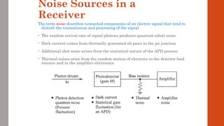 Noise Sources in a
Receiver
The term noise describes unwanted components of an electric signal that tend to
disturb the transmission and processing of the signal
• The random arrival rate of signal photons produces quantum (shot) noise
• Dark current comes from thermally generated eh pairs in the pn junction
• Additional shot noise arises from the statistical nature of the APD process
• Thermal noises arise from the random motion of electrons in the detector load
resistor and in the amplifier electronics
 
