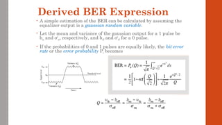 Derived BER Expression
• A simple estimation of the BER can be calculated by assuming the
equalizer output is a gaussian random variable.
• Let the mean and variance of the gaussian output for a 1 pulse be
bon and σ2
on, respectively, and boff and σ2
off for a 0 pulse.
• If the probabilities of 0 and 1 pulses are equally likely, the bit error
rate or the error probability Pe becomes
 