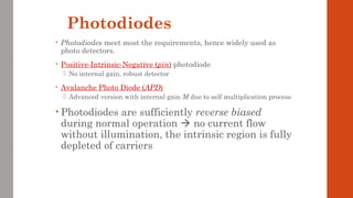 Photodiodes
• Photodiodes meet most the requirements, hence widely used as
photo detectors.
• Positive-Intrinsic-Negative (pin) photodiode
 No internal gain, robust detector
• Avalanche Photo Diode (APD)
 Advanced version with internal gain M due to self multiplication process
• Photodiodes are sufficiently reverse biased
during normal operation  no current flow
without illumination, the intrinsic region is fully
depleted of carriers
 