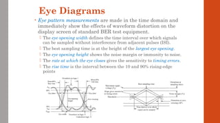 Eye Diagrams
• Eye pattern measurements are made in the time domain and
immediately show the effects of waveform distortion on the
display screen of standard BER test equipment.
 The eye opening width defines the time interval over which signals
can be sampled without interference from adjacent pulses (ISI).
 The best sampling time is at the height of the largest eye opening.
 The eye opening height shows the noise margin or immunity to noise.
 The rate at which the eye closes gives the sensitivity to timing errors.
 The rise time is the interval between the 10 and 90% rising-edge
points
 