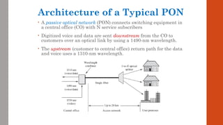 Architecture of a Typical PON
• A passive optical network (PON) connects switching equipment in
a central office (CO) with N service subscribers
• Digitized voice and data are sent downstream from the CO to
customers over an optical link by using a 1490-nm wavelength.
• The upstream (customer to central office) return path for the data
and voice uses a 1310-nm wavelength.
 