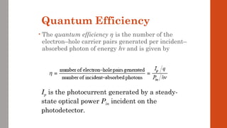 Quantum Efficiency
• The quantum efficiency η is the number of the
electron–hole carrier pairs generated per incident–
absorbed photon of energy hν and is given by
Ip is the photocurrent generated by a steady-
state optical power Pin incident on the
photodetector.
 