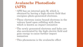 Avalanche Photodiode
(APD)
• APD has an internal gain M, which is
obtained by having a high electric field that
energizes photo-generated electrons.
• These electrons ionize bound electrons in the
valence band upon colliding with them
which is known as impact ionization
• The newly generated electrons and holes are
also accelerated by the high electric field and
gain energy to cause further impact
ionization
• This phenomena is the avalanche effect
 