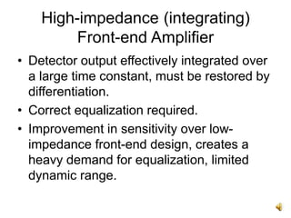 High-impedance (integrating)
Front-end Amplifier
• Detector output effectively integrated over
a large time constant, must be restored by
differentiation.
• Correct equalization required.
• Improvement in sensitivity over low-
impedance front-end design, creates a
heavy demand for equalization, limited
dynamic range.
 
