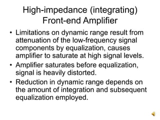 High-impedance (integrating)
Front-end Amplifier
• Limitations on dynamic range result from
attenuation of the low-frequency signal
components by equalization, causes
amplifier to saturate at high signal levels.
• Amplifier saturates before equalization,
signal is heavily distorted.
• Reduction in dynamic range depends on
the amount of integration and subsequent
equalization employed.
 