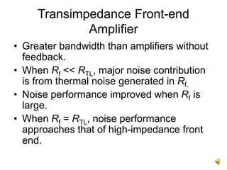 Transimpedance Front-end
Amplifier
• Greater bandwidth than amplifiers without
feedback.
• When Rf << RTL, major noise contribution
is from thermal noise generated in Rf.
• Noise performance improved when Rf is
large.
• When Rf = RTL, noise performance
approaches that of high-impedance front
end.
 