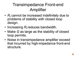 Transimpedance Front-end
Amplifier
• Rf cannot be increased indefinitely due to
problems of stability with closed loop
design.
• Increasing Rf reduces bandwidth.
• Make G as large as the stability of closed
loop permits.
• Noise in transimpedance amplifier exceed
that incurred by high-impedance front-end
structure.
 