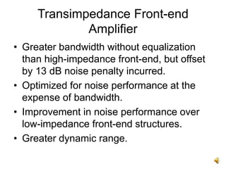 Transimpedance Front-end
Amplifier
• Greater bandwidth without equalization
than high-impedance front-end, but offset
by 13 dB noise penalty incurred.
• Optimized for noise performance at the
expense of bandwidth.
• Improvement in noise performance over
low-impedance front-end structures.
• Greater dynamic range.
 