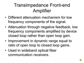Transimpedance Front-end
Amplifier
• Different attenuation mechanism for low
frequency components of the signal.
• Attenuation through negative feedback, low
frequency components amplified by device
closed loop rather than open loop gain.
• Improvement in dynamic range equal to
ratio of open loop to closed loop gains.
• Used in wideband optical fiber
communication receivers.
 
