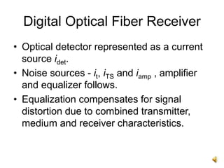 Digital Optical Fiber Receiver
• Optical detector represented as a current
source idet.
• Noise sources - it, iTS and iamp , amplifier
and equalizer follows.
• Equalization compensates for signal
distortion due to combined transmitter,
medium and receiver characteristics.
 