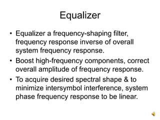 Equalizer
• Equalizer a frequency-shaping filter,
frequency response inverse of overall
system frequency response.
• Boost high-frequency components, correct
overall amplitude of frequency response.
• To acquire desired spectral shape & to
minimize intersymbol interference, system
phase frequency response to be linear.
 