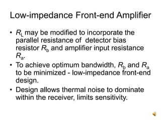 Low-impedance Front-end Amplifier
• RL may be modified to incorporate the
parallel resistance of detector bias
resistor Rb and amplifier input resistance
Ra.
• To achieve optimum bandwidth, Rb and Ra
to be minimized - low-impedance front-end
design.
• Design allows thermal noise to dominate
within the receiver, limits sensitivity.
 