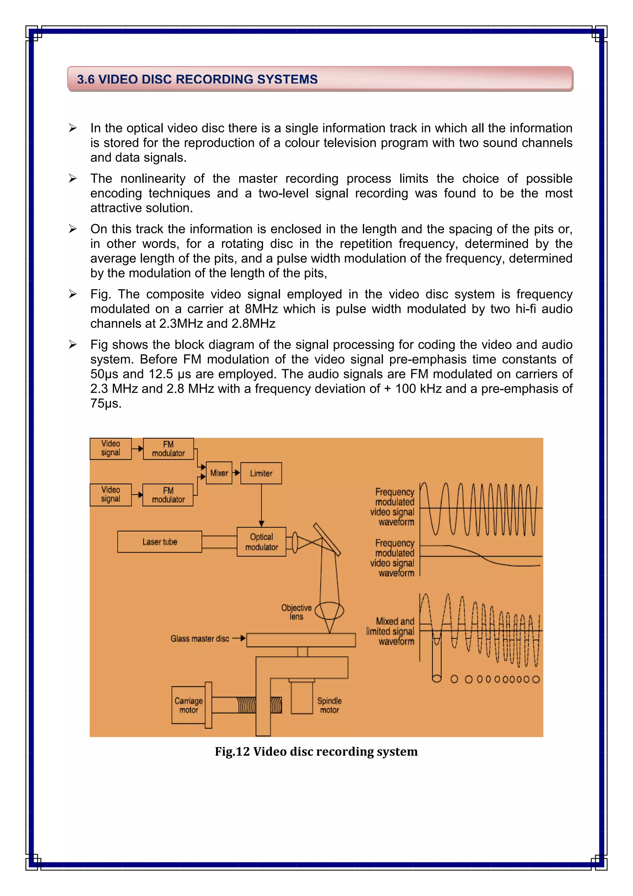  In the optical video disc there is a single information track in which all the information
is stored for the reproduction of a colour television program with two sound channels
and data signals.
 The nonlinearity of the master recording process limits the choice of possible
encoding techniques and a two-level signal recording was found to be the most
attractive solution.
 On this track the information is enclosed in the length and the spacing of the pits or,
in other words, for a rotating disc in the repetition frequency, determined by the
average length of the pits, and a pulse width modulation of the frequency, determined
by the modulation of the length of the pits,
 Fig. The composite video signal employed in the video disc system is frequency
modulated on a carrier at 8MHz which is pulse width modulated by two hi-fi audio
channels at 2.3MHz and 2.8MHz
 Fig shows the block diagram of the signal processing for coding the video and audio
system. Before FM modulation of the video signal pre-emphasis time constants of
50μs and 12.5 μs are employed. The audio signals are FM modulated on carriers of
2.3 MHz and 2.8 MHz with a frequency deviation of + 100 kHz and a pre-emphasis of
75μs.
Fig.12 Video disc recording system
3.6 VIDEO DISC RECORDING SYSTEMS
 