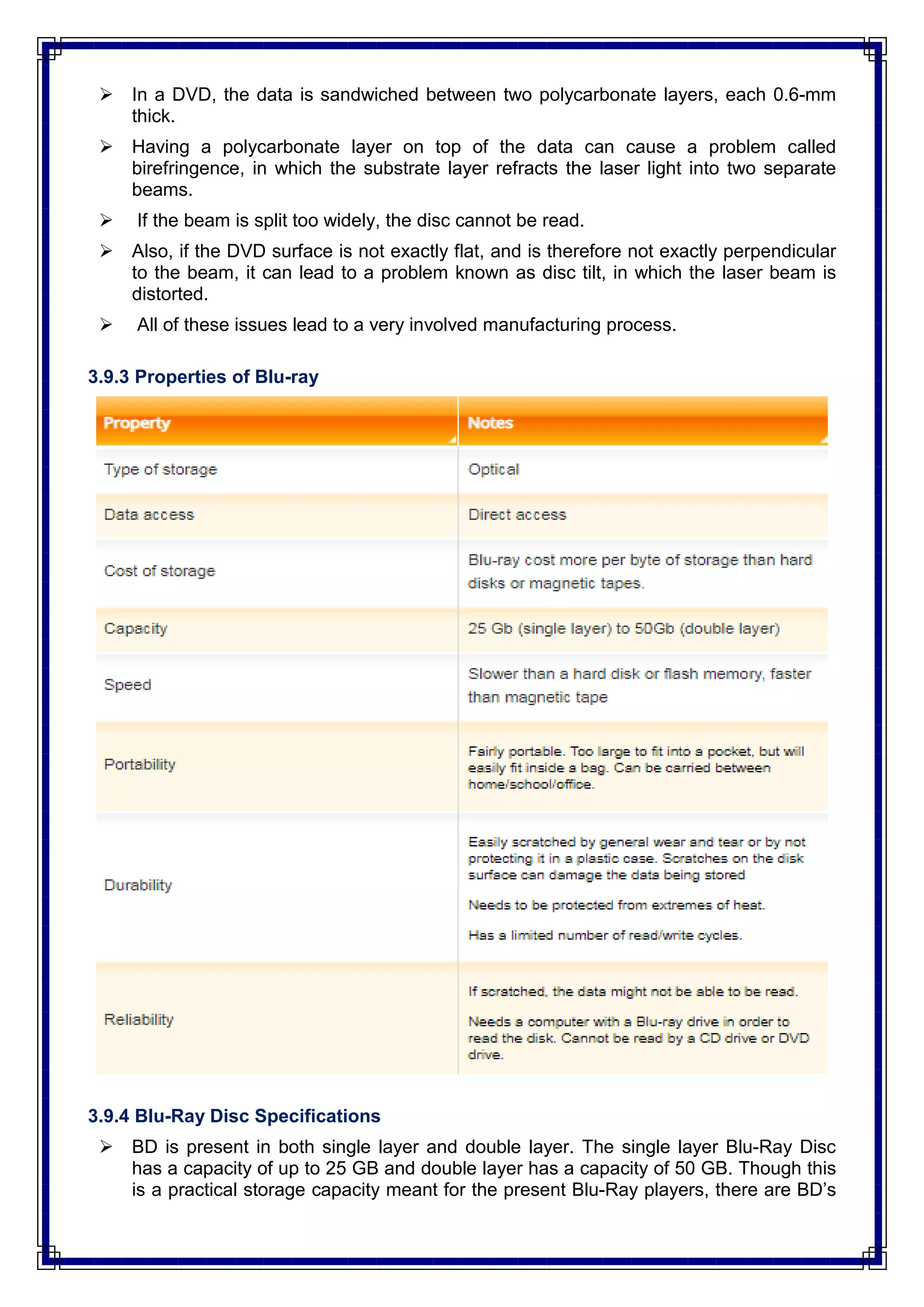  In a DVD, the data is sandwiched between two polycarbonate layers, each 0.6-mm
thick.
 Having a polycarbonate layer on top of the data can cause a problem called
birefringence, in which the substrate layer refracts the laser light into two separate
beams.
 If the beam is split too widely, the disc cannot be read.
 Also, if the DVD surface is not exactly flat, and is therefore not exactly perpendicular
to the beam, it can lead to a problem known as disc tilt, in which the laser beam is
distorted.
 All of these issues lead to a very involved manufacturing process.
3.9.3 Properties of Blu-ray
3.9.4 Blu-Ray Disc Specifications
 BD is present in both single layer and double layer. The single layer Blu-Ray Disc
has a capacity of up to 25 GB and double layer has a capacity of 50 GB. Though this
is a practical storage capacity meant for the present Blu-Ray players, there are BD‘s
 