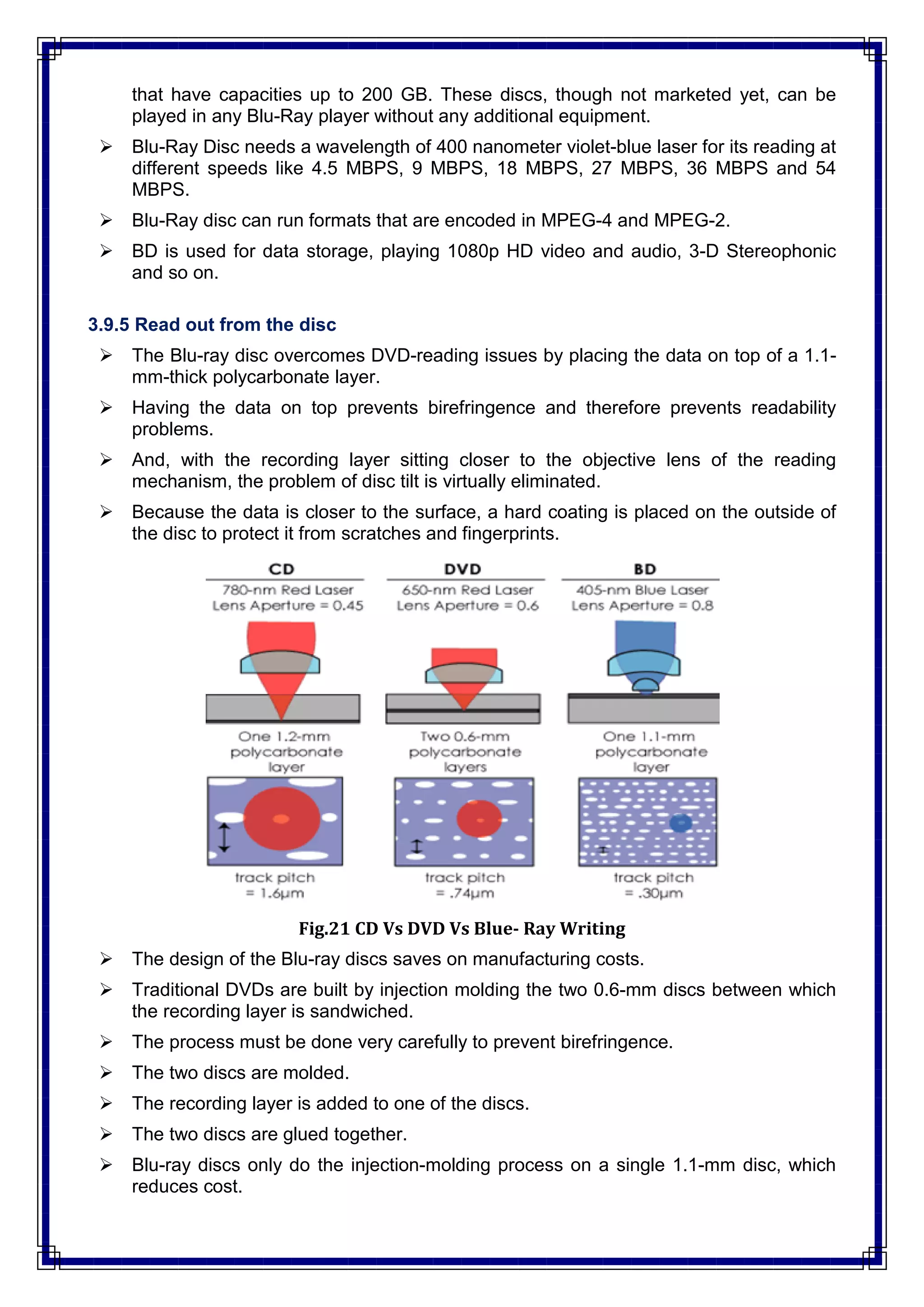 that have capacities up to 200 GB. These discs, though not marketed yet, can be
played in any Blu-Ray player without any additional equipment.
 Blu-Ray Disc needs a wavelength of 400 nanometer violet-blue laser for its reading at
different speeds like 4.5 MBPS, 9 MBPS, 18 MBPS, 27 MBPS, 36 MBPS and 54
MBPS.
 Blu-Ray disc can run formats that are encoded in MPEG-4 and MPEG-2.
 BD is used for data storage, playing 1080p HD video and audio, 3-D Stereophonic
and so on.
3.9.5 Read out from the disc
 The Blu-ray disc overcomes DVD-reading issues by placing the data on top of a 1.1-
mm-thick polycarbonate layer.
 Having the data on top prevents birefringence and therefore prevents readability
problems.
 And, with the recording layer sitting closer to the objective lens of the reading
mechanism, the problem of disc tilt is virtually eliminated.
 Because the data is closer to the surface, a hard coating is placed on the outside of
the disc to protect it from scratches and fingerprints.
Fig.21 CD Vs DVD Vs Blue- Ray Writing
 The design of the Blu-ray discs saves on manufacturing costs.
 Traditional DVDs are built by injection molding the two 0.6-mm discs between which
the recording layer is sandwiched.
 The process must be done very carefully to prevent birefringence.
 The two discs are molded.
 The recording layer is added to one of the discs.
 The two discs are glued together.
 Blu-ray discs only do the injection-molding process on a single 1.1-mm disc, which
reduces cost.
 