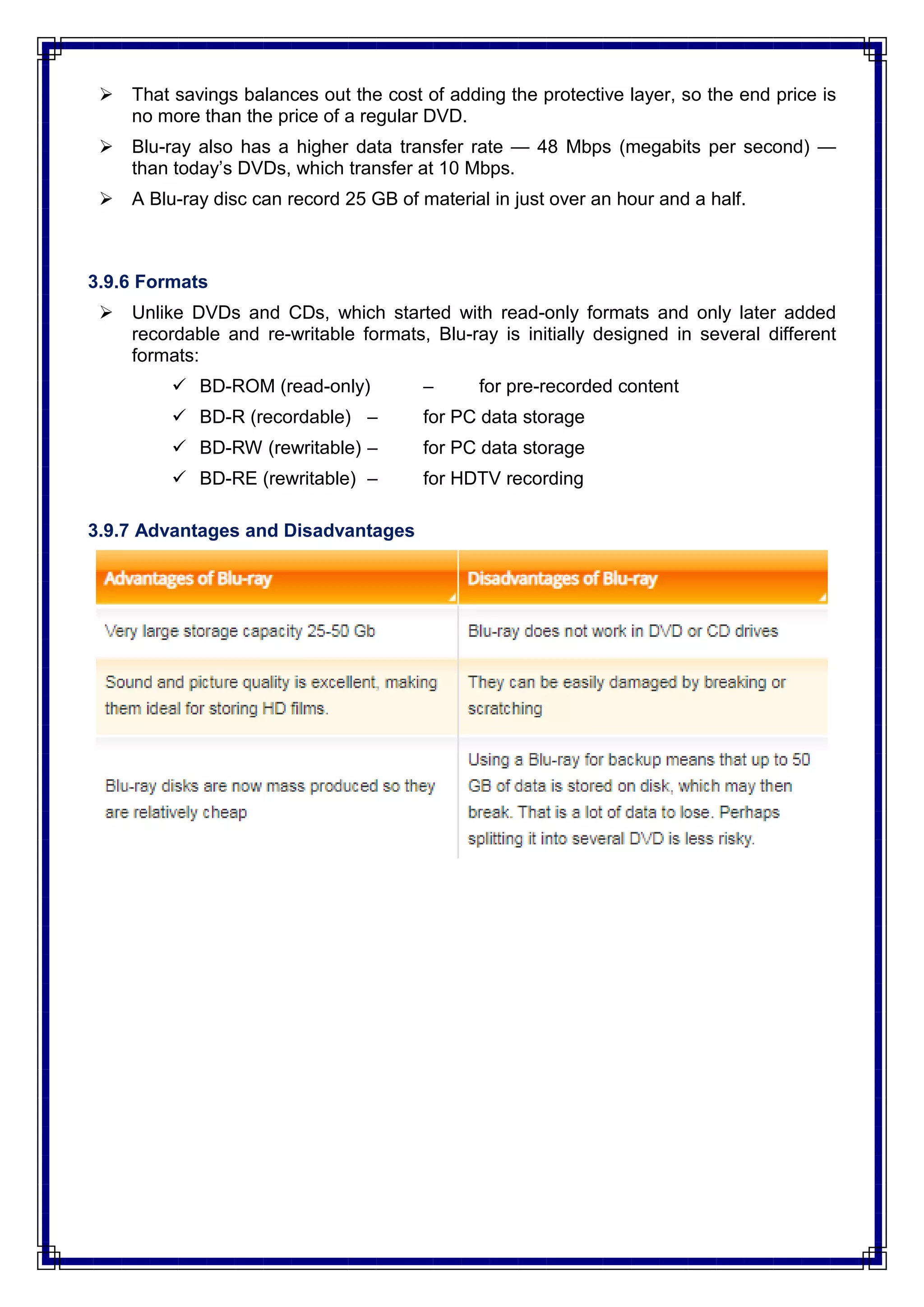  That savings balances out the cost of adding the protective layer, so the end price is
no more than the price of a regular DVD.
 Blu-ray also has a higher data transfer rate — 48 Mbps (megabits per second) —
than today‘s DVDs, which transfer at 10 Mbps.
 A Blu-ray disc can record 25 GB of material in just over an hour and a half.
3.9.6 Formats
 Unlike DVDs and CDs, which started with read-only formats and only later added
recordable and re-writable formats, Blu-ray is initially designed in several different
formats:
 BD-ROM (read-only) – for pre-recorded content
 BD-R (recordable) – for PC data storage
 BD-RW (rewritable) – for PC data storage
 BD-RE (rewritable) – for HDTV recording
3.9.7 Advantages and Disadvantages
 