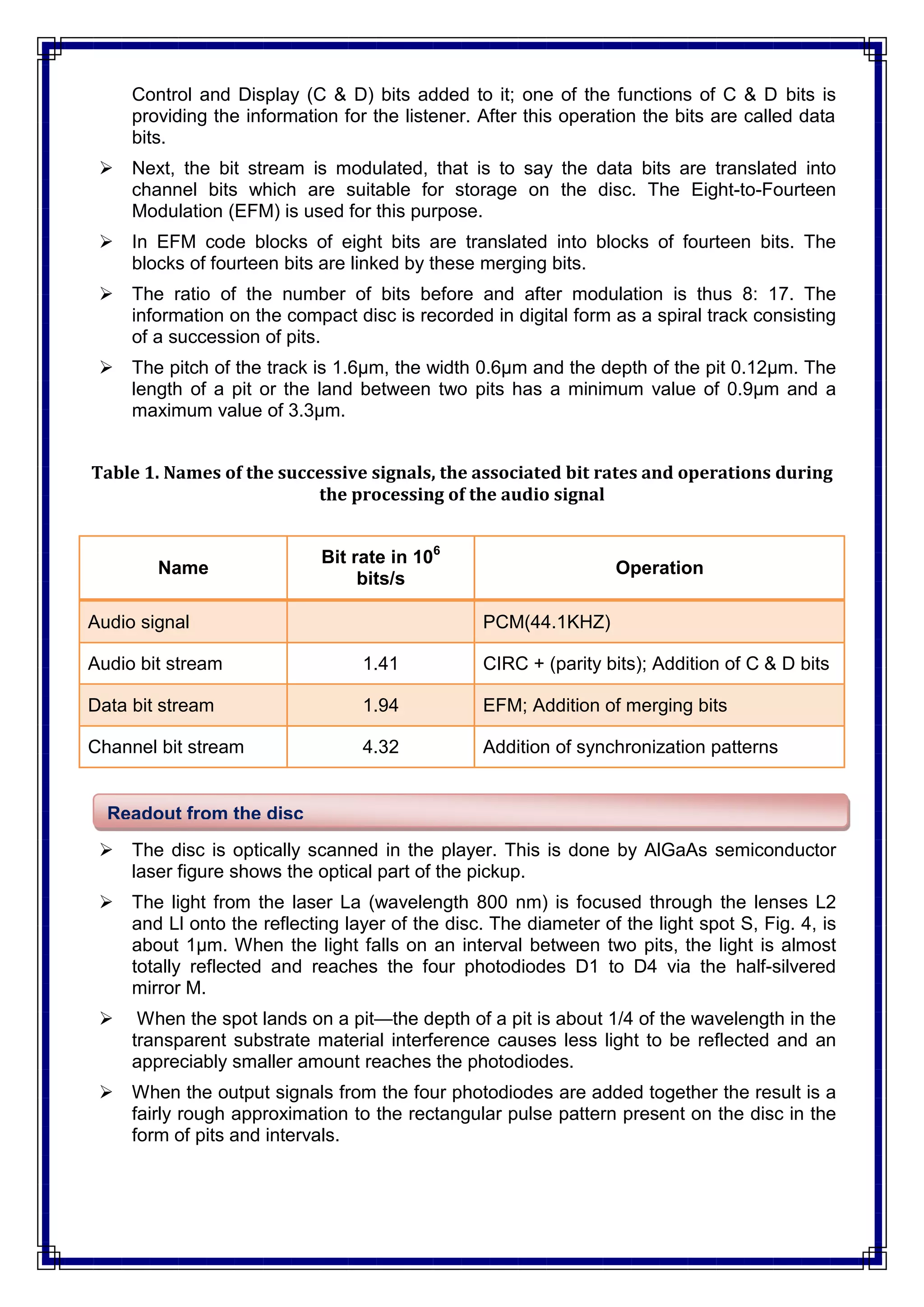 Control and Display (C & D) bits added to it; one of the functions of C & D bits is
providing the information for the listener. After this operation the bits are called data
bits.
 Next, the bit stream is modulated, that is to say the data bits are translated into
channel bits which are suitable for storage on the disc. The Eight-to-Fourteen
Modulation (EFM) is used for this purpose.
 In EFM code blocks of eight bits are translated into blocks of fourteen bits. The
blocks of fourteen bits are linked by these merging bits.
 The ratio of the number of bits before and after modulation is thus 8: 17. The
information on the compact disc is recorded in digital form as a spiral track consisting
of a succession of pits.
 The pitch of the track is 1.6μm, the width 0.6μm and the depth of the pit 0.12μm. The
length of a pit or the land between two pits has a minimum value of 0.9μm and a
maximum value of 3.3μm.
Table 1. Names of the successive signals, the associated bit rates and operations during
the processing of the audio signal
Name
Bit rate in 106
bits/s
Operation
Audio signal PCM(44.1KHZ)
Audio bit stream 1.41 CIRC + (parity bits); Addition of C & D bits
Data bit stream 1.94 EFM; Addition of merging bits
Channel bit stream 4.32 Addition of synchronization patterns
 The disc is optically scanned in the player. This is done by AlGaAs semiconductor
laser figure shows the optical part of the pickup.
 The light from the laser La (wavelength 800 nm) is focused through the lenses L2
and Ll onto the reflecting layer of the disc. The diameter of the light spot S, Fig. 4, is
about 1μm. When the light falls on an interval between two pits, the light is almost
totally reflected and reaches the four photodiodes D1 to D4 via the half-silvered
mirror M.
 When the spot lands on a pit—the depth of a pit is about 1/4 of the wavelength in the
transparent substrate material interference causes less light to be reflected and an
appreciably smaller amount reaches the photodiodes.
 When the output signals from the four photodiodes are added together the result is a
fairly rough approximation to the rectangular pulse pattern present on the disc in the
form of pits and intervals.
Readout from the disc
 