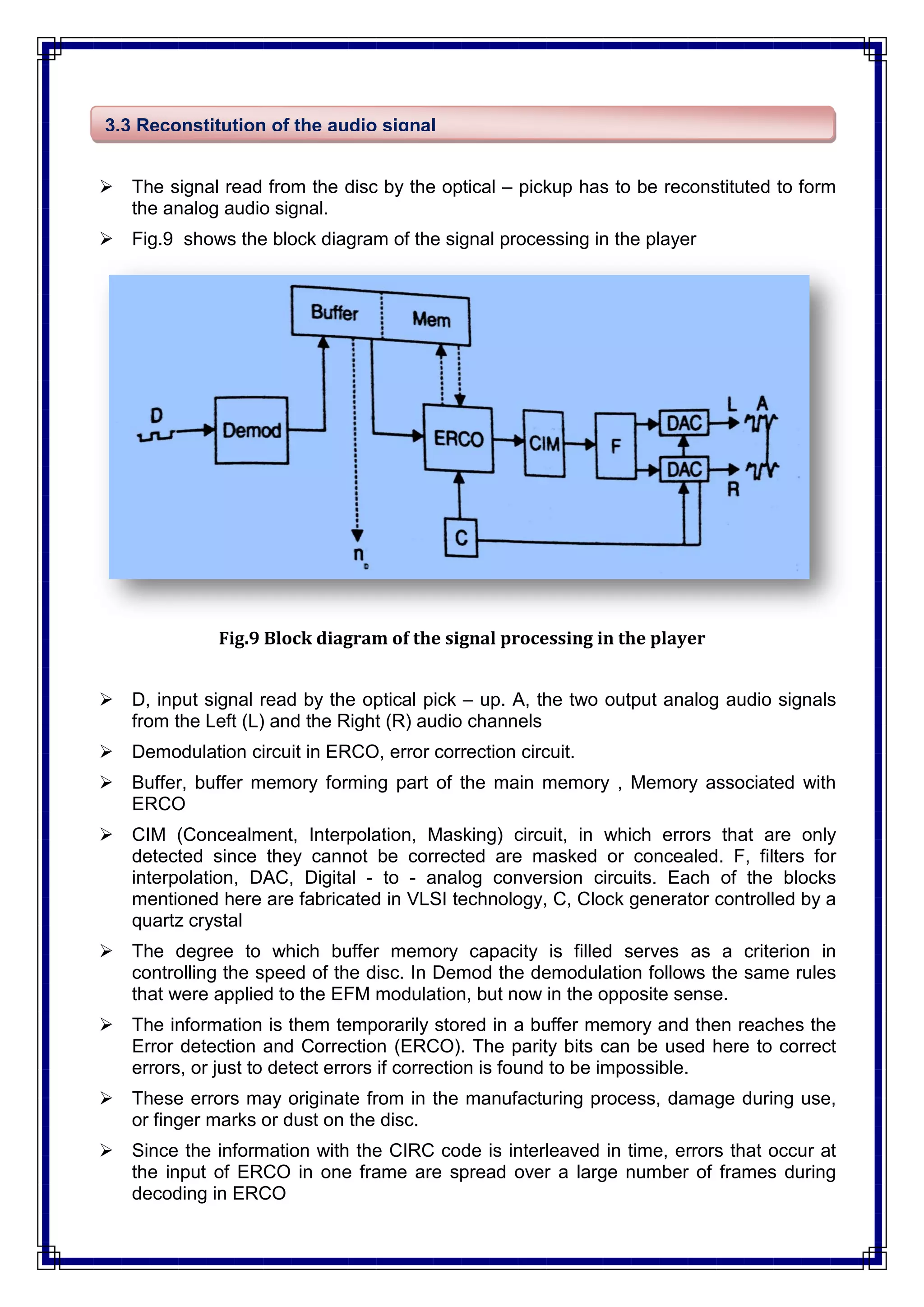  The signal read from the disc by the optical – pickup has to be reconstituted to form
the analog audio signal.
 Fig.9 shows the block diagram of the signal processing in the player
Fig.9 Block diagram of the signal processing in the player
 D, input signal read by the optical pick – up. A, the two output analog audio signals
from the Left (L) and the Right (R) audio channels
 Demodulation circuit in ERCO, error correction circuit.
 Buffer, buffer memory forming part of the main memory , Memory associated with
ERCO
 CIM (Concealment, Interpolation, Masking) circuit, in which errors that are only
detected since they cannot be corrected are masked or concealed. F, filters for
interpolation, DAC, Digital - to - analog conversion circuits. Each of the blocks
mentioned here are fabricated in VLSI technology, C, Clock generator controlled by a
quartz crystal
 The degree to which buffer memory capacity is filled serves as a criterion in
controlling the speed of the disc. In Demod the demodulation follows the same rules
that were applied to the EFM modulation, but now in the opposite sense.
 The information is them temporarily stored in a buffer memory and then reaches the
Error detection and Correction (ERCO). The parity bits can be used here to correct
errors, or just to detect errors if correction is found to be impossible.
 These errors may originate from in the manufacturing process, damage during use,
or finger marks or dust on the disc.
 Since the information with the CIRC code is interleaved in time, errors that occur at
the input of ERCO in one frame are spread over a large number of frames during
decoding in ERCO
3.3 Reconstitution of the audio signal
 