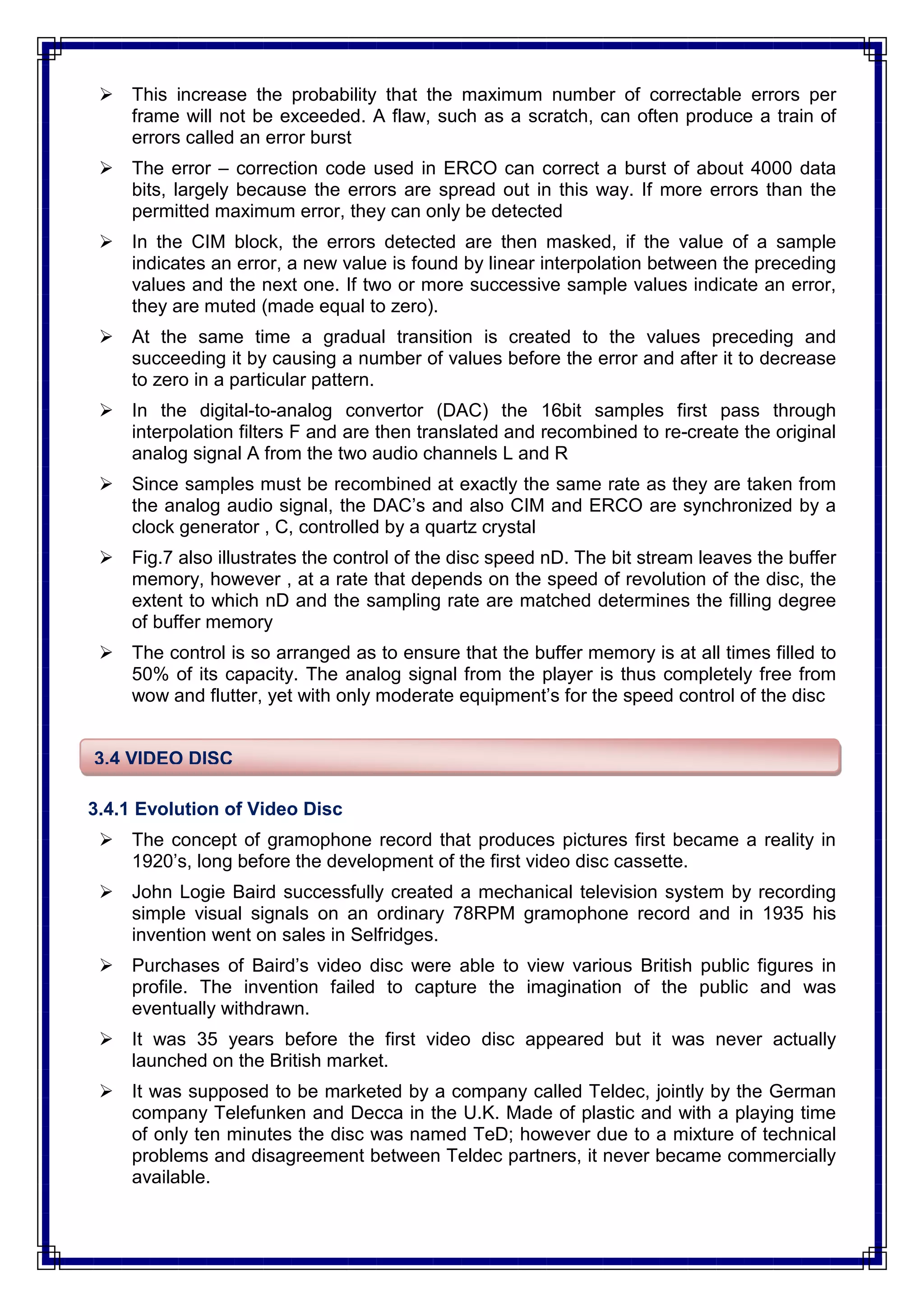 This increase the probability that the maximum number of correctable errors per
frame will not be exceeded. A flaw, such as a scratch, can often produce a train of
errors called an error burst
 The error – correction code used in ERCO can correct a burst of about 4000 data
bits, largely because the errors are spread out in this way. If more errors than the
permitted maximum error, they can only be detected
 In the CIM block, the errors detected are then masked, if the value of a sample
indicates an error, a new value is found by linear interpolation between the preceding
values and the next one. If two or more successive sample values indicate an error,
they are muted (made equal to zero).
 At the same time a gradual transition is created to the values preceding and
succeeding it by causing a number of values before the error and after it to decrease
to zero in a particular pattern.
 In the digital-to-analog convertor (DAC) the 16bit samples first pass through
interpolation filters F and are then translated and recombined to re-create the original
analog signal A from the two audio channels L and R
 Since samples must be recombined at exactly the same rate as they are taken from
the analog audio signal, the DAC‘s and also CIM and ERCO are synchronized by a
clock generator , C, controlled by a quartz crystal
 Fig.7 also illustrates the control of the disc speed nD. The bit stream leaves the buffer
memory, however , at a rate that depends on the speed of revolution of the disc, the
extent to which nD and the sampling rate are matched determines the filling degree
of buffer memory
 The control is so arranged as to ensure that the buffer memory is at all times filled to
50% of its capacity. The analog signal from the player is thus completely free from
wow and flutter, yet with only moderate equipment‘s for the speed control of the disc
3.4.1 Evolution of Video Disc
 The concept of gramophone record that produces pictures first became a reality in
1920‘s, long before the development of the first video disc cassette.
 John Logie Baird successfully created a mechanical television system by recording
simple visual signals on an ordinary 78RPM gramophone record and in 1935 his
invention went on sales in Selfridges.
 Purchases of Baird‘s video disc were able to view various British public figures in
profile. The invention failed to capture the imagination of the public and was
eventually withdrawn.
 It was 35 years before the first video disc appeared but it was never actually
launched on the British market.
 It was supposed to be marketed by a company called Teldec, jointly by the German
company Telefunken and Decca in the U.K. Made of plastic and with a playing time
of only ten minutes the disc was named TeD; however due to a mixture of technical
problems and disagreement between Teldec partners, it never became commercially
available.
3.4 VIDEO DISC
 