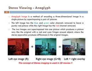 Anaglyph image is a method of encoding a three-dimensional image in a
single picture by superimposing a pair of pictures
The left image has the blue and green color channels removed to leave a
purely red picture while the right image has the red channel removed.
The two images are superimposed into one picture which produces a picture
very like the original with a red and cyan fringes around objects where the
stereo separation produces differences in the original images.
Stereo Viewing - Anaglyph
The concept of Stereo imaging is used in 3D movies !!
22
 