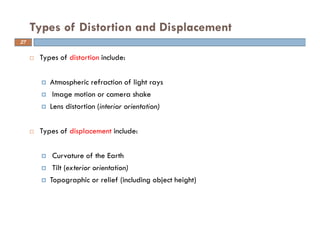 Types of distortion include:
Atmospheric refraction of light rays
Image motion or camera shake
Lens distortion (interior orientation)
Types of displacement include:
Curvature of the Earth
Tilt (exterior orientation)
Topographic or relief (including object height)
Types of Distortion and Displacement
27
 