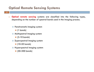 Optical remote sensing systems are classified into the following types,
depending on the number of spectral bands used in the imaging process.
Panchromatic imaging system
(1 bands)
Multispectral imaging system
(3-10 bands)
Superspectral imaging system
(10-50 bands)
Hyperspectral imaging system
(50-300 bands)
Optical Remote Sensing Systems
3
 