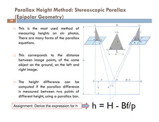 This is the most used method of
measuring heights on air photos.
There are many forms of the parallax
equations.
This corresponds to the distance
between image points, of the same
object on the ground, on the left and
right image.
The height difference can be
computed if the parallax difference
is measured between two points of
different height, using a parallax bar.
Parallax Height Method: Stereoscopic Parallax
(Epipolar Geometry)39
Assignment: Derive the expression for h
 