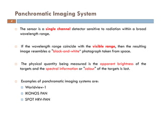 The sensor is a single channel detector sensitive to radiation within a broad
wavelength range.
If the wavelength range coincide with the visible range, then the resulting
image resembles a "black-and-white“ photograph taken from space.
The physical quantity being measured is the apparent brightness of the
targets and the spectral information or "colour" of the targets is lost.
Examples of panchromatic imaging systems are:
Worldview-1
IKONOS PAN
SPOT HRV-PAN
Panchromatic Imaging System
4
 