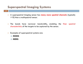A superspectral imaging sensor has many more spectral channels (typically
>10) than a multispectral sensor.
The bands have narrower bandwidths, enabling the finer spectral
characteristics of the targets to be captured by the sensor.
Examples of superspectral systems are:
MODIS
MERIS
Superspectral Imaging Systems
9
 