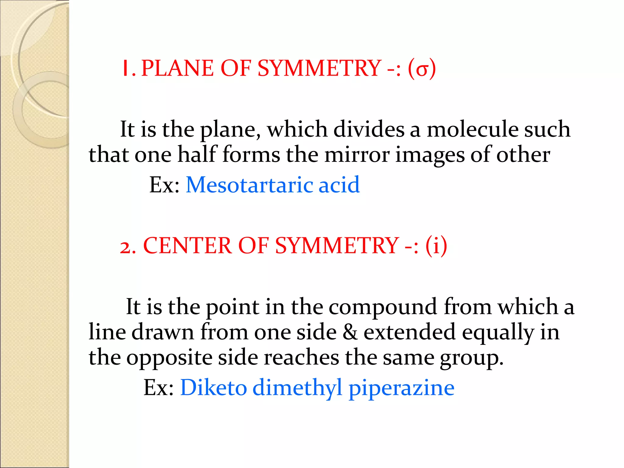 1. PLANE OF SYMMETRY -: (σ)

   It is the plane, which divides a molecule such
that one half forms the mirror images of other
       Ex: Mesotartaric acid

   2. CENTER OF SYMMETRY -: (i)

    It is the point in the compound from which a
line drawn from one side & extended equally in
the opposite side reaches the same group.
      Ex: Diketo dimethyl piperazine
 