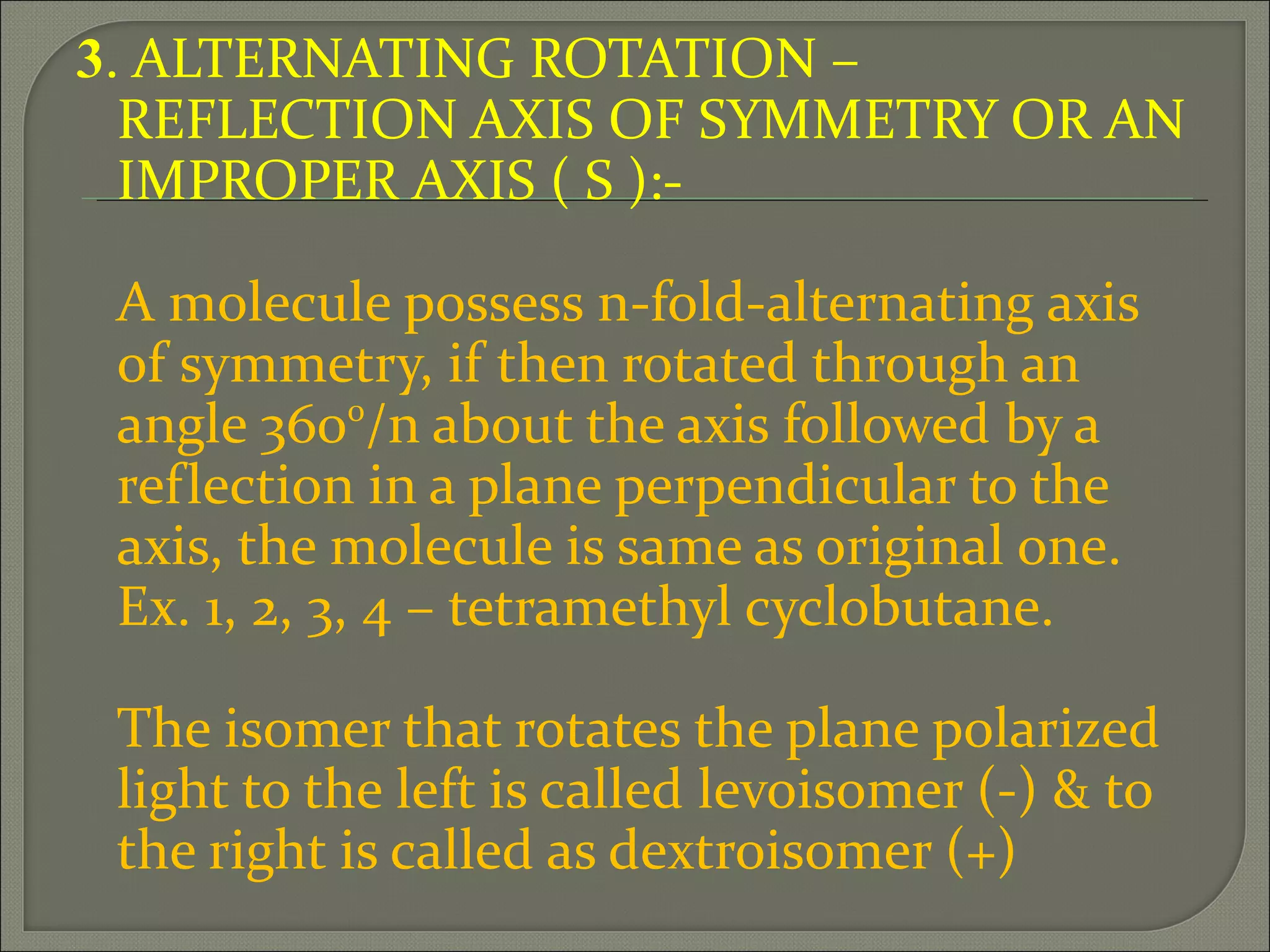 3. ALTERNATING ROTATION –
  REFLECTION AXIS OF SYMMETRY OR AN
  IMPROPER AXIS ( S ):-

 A molecule possess n-fold-alternating axis
 of symmetry, if then rotated through an
 angle 3600/n about the axis followed by a
 reflection in a plane perpendicular to the
 axis, the molecule is same as original one.
 Ex. 1, 2, 3, 4 – tetramethyl cyclobutane.

 The isomer that rotates the plane polarized
 light to the left is called levoisomer (-) & to
 the right is called as dextroisomer (+)
 