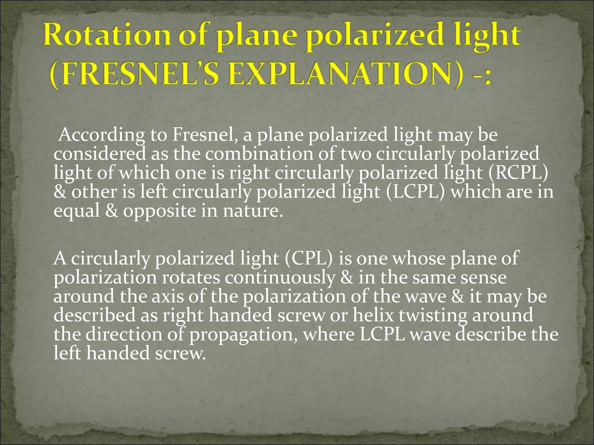 According to Fresnel, a plane polarized light may be
considered as the combination of two circularly polarized
light of which one is right circularly polarized light (RCPL)
& other is left circularly polarized light (LCPL) which are in
equal & opposite in nature.

A circularly polarized light (CPL) is one whose plane of
polarization rotates continuously & in the same sense
around the axis of the polarization of the wave & it may be
described as right handed screw or helix twisting around
the direction of propagation, where LCPL wave describe the
left handed screw.
 