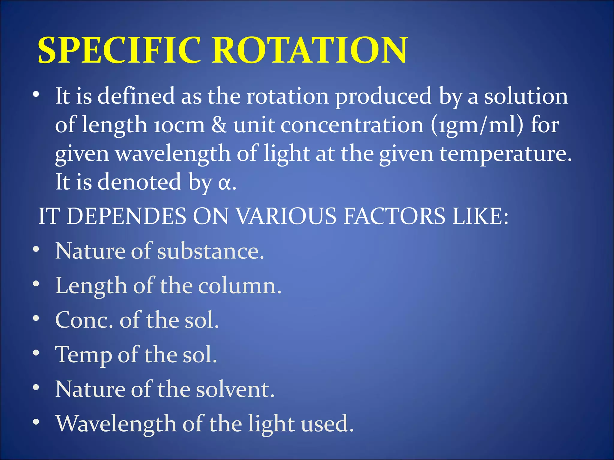 SPECIFIC ROTATION
• It is defined as the rotation produced by a solution
   of length 10cm & unit concentration (1gm/ml) for
   given wavelength of light at the given temperature.
   It is denoted by α.
 IT DEPENDES ON VARIOUS FACTORS LIKE:
• Nature of substance.
• Length of the column.
• Conc. of the sol.
• Temp of the sol.
• Nature of the solvent.
• Wavelength of the light used.
 