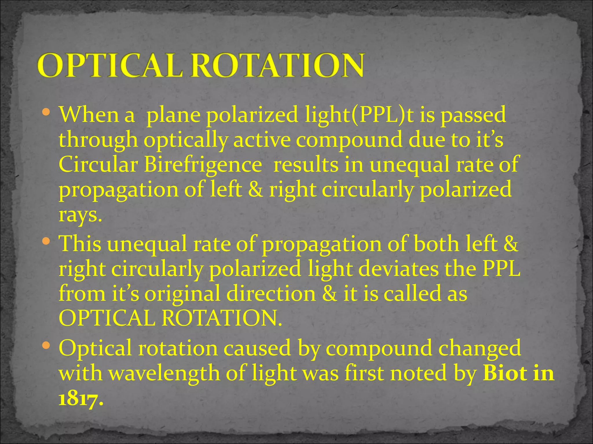 When a plane polarized light(PPL)t is passed
  through optically active compound due to it’s
  Circular Birefrigence results in unequal rate of
  propagation of left & right circularly polarized
  rays.
 This unequal rate of propagation of both left &
  right circularly polarized light deviates the PPL
  from it’s original direction & it is called as
  OPTICAL ROTATION.
 Optical rotation caused by compound changed
  with wavelength of light was first noted by Biot in
  1817.
 