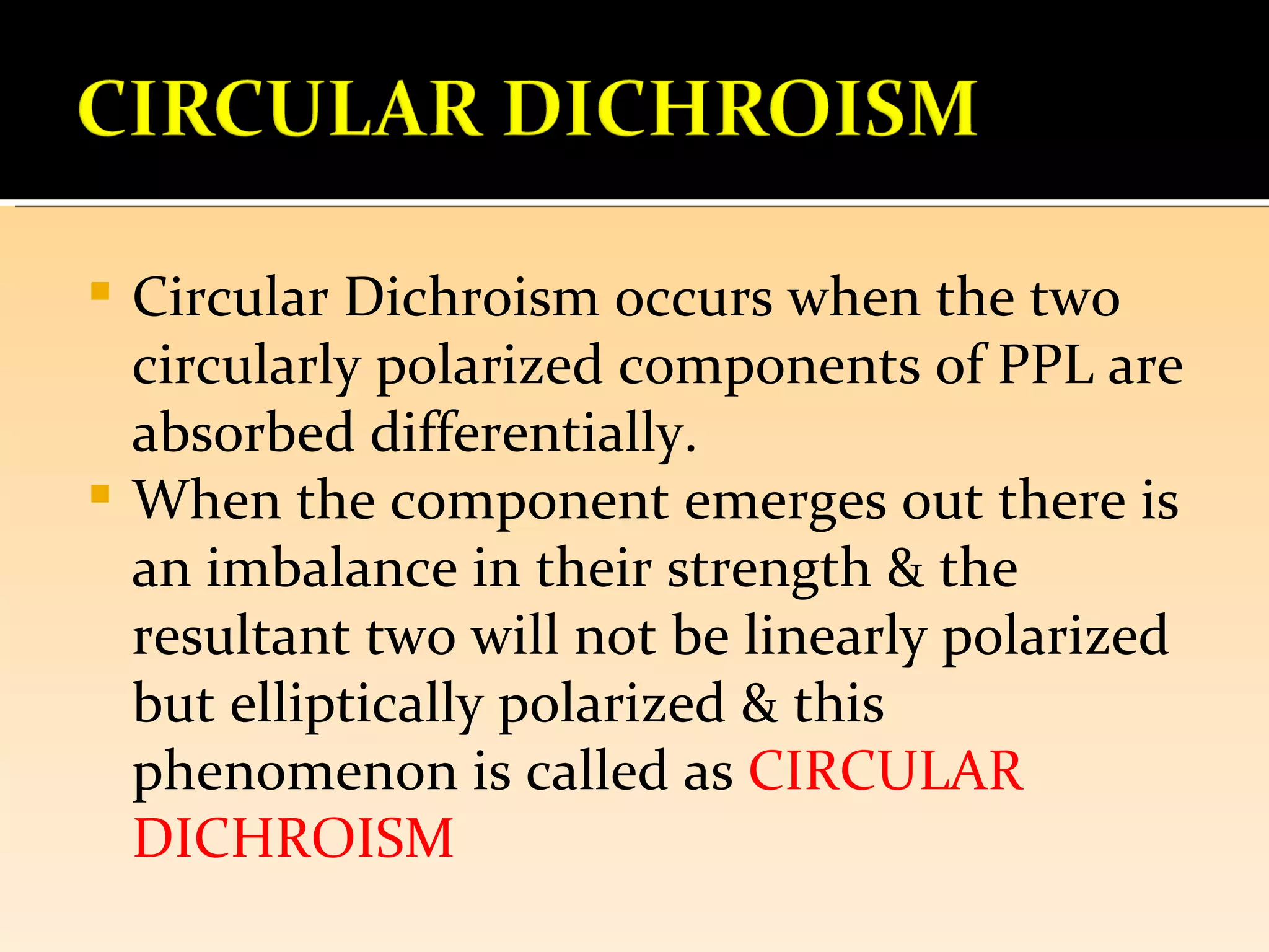  Circular Dichroism occurs when the two
  circularly polarized components of PPL are
  absorbed differentially.
 When the component emerges out there is
  an imbalance in their strength & the
  resultant two will not be linearly polarized
  but elliptically polarized & this
  phenomenon is called as CIRCULAR
  DICHROISM
 