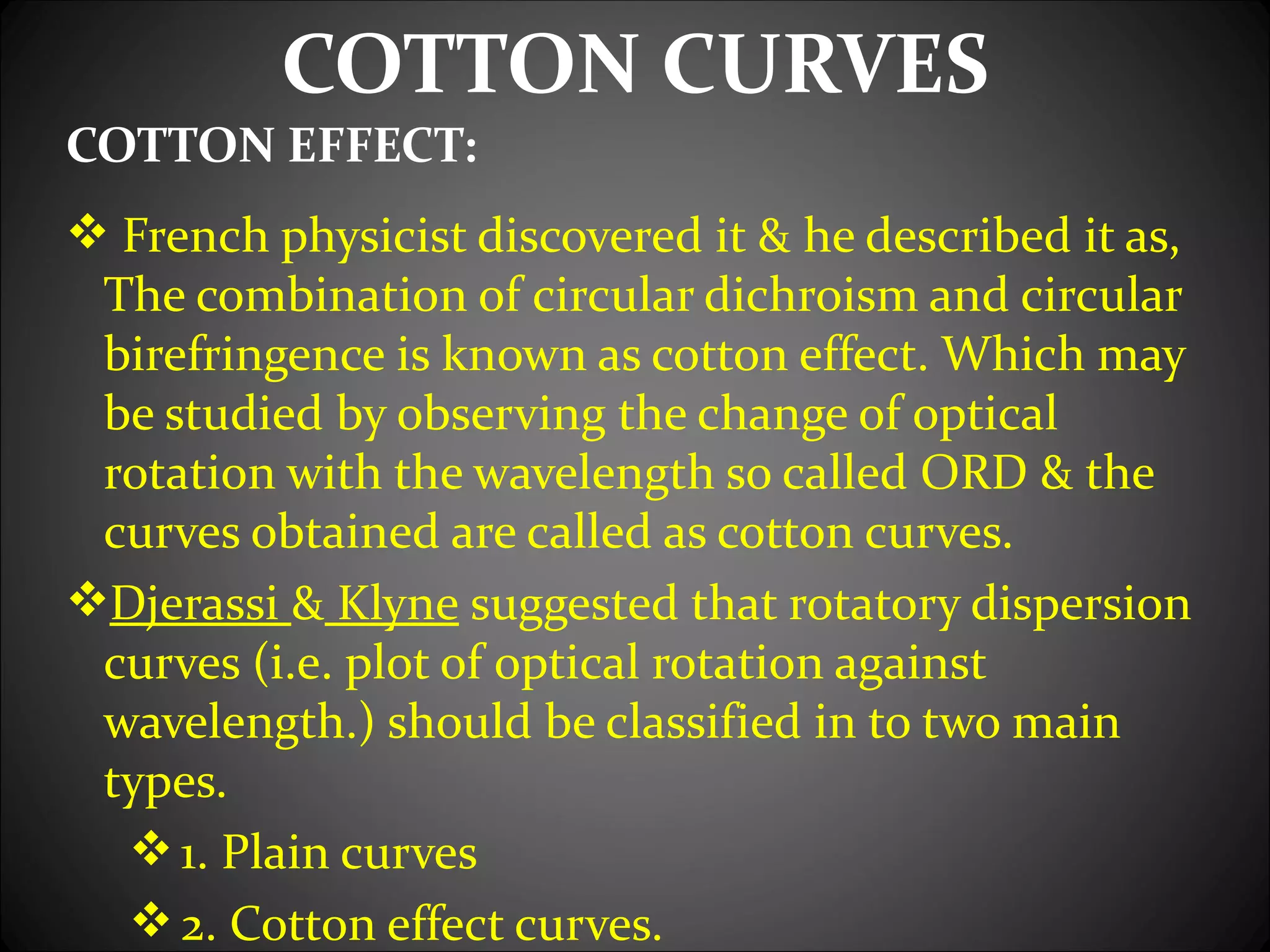 COTTON CURVES
COTTON EFFECT:
 French physicist discovered it & he described it as,
 The combination of circular dichroism and circular
 birefringence is known as cotton effect. Which may
 be studied by observing the change of optical
 rotation with the wavelength so called ORD & the
 curves obtained are called as cotton curves.
Djerassi & Klyne suggested that rotatory dispersion
 curves (i.e. plot of optical rotation against
 wavelength.) should be classified in to two main
 types.
   1. Plain curves
   2. Cotton effect curves.
 