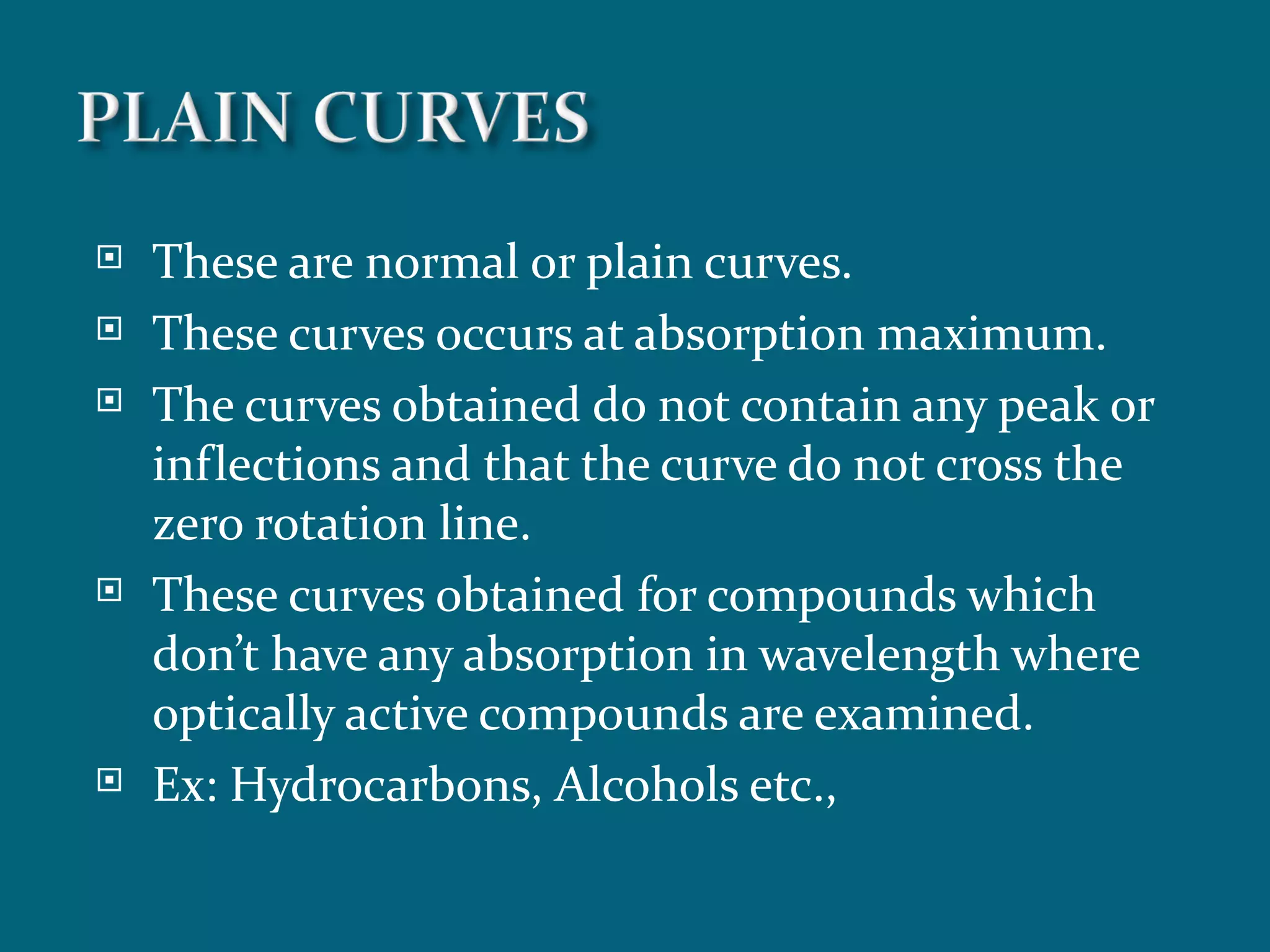    These are normal or plain curves.
   These curves occurs at absorption maximum.
   The curves obtained do not contain any peak or
    inflections and that the curve do not cross the
    zero rotation line.
   These curves obtained for compounds which
    don’t have any absorption in wavelength where
    optically active compounds are examined.
   Ex: Hydrocarbons, Alcohols etc.,
 