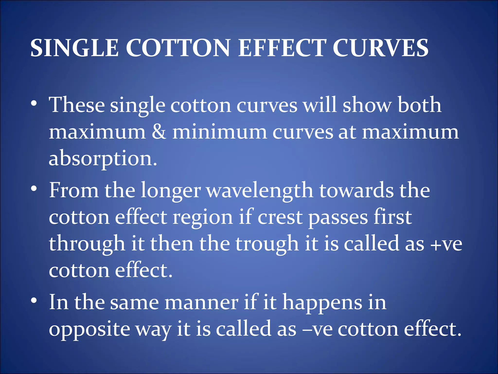 SINGLE COTTON EFFECT CURVES

• These single cotton curves will show both
  maximum & minimum curves at maximum
  absorption.
• From the longer wavelength towards the
  cotton effect region if crest passes first
  through it then the trough it is called as +ve
  cotton effect.
• In the same manner if it happens in
  opposite way it is called as –ve cotton effect.
 