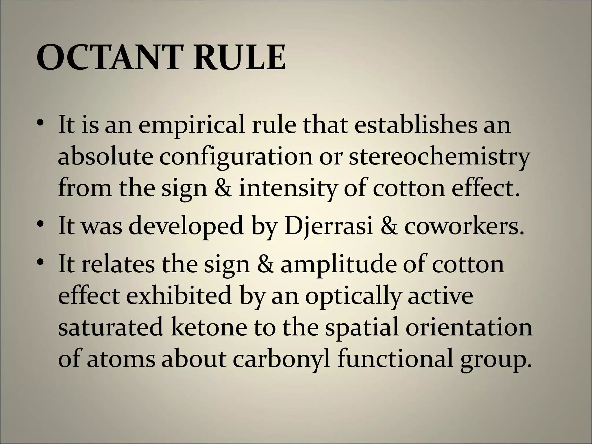OCTANT RULE
• It is an empirical rule that establishes an
  absolute configuration or stereochemistry
  from the sign & intensity of cotton effect.
• It was developed by Djerrasi & coworkers.
• It relates the sign & amplitude of cotton
  effect exhibited by an optically active
  saturated ketone to the spatial orientation
  of atoms about carbonyl functional group.
 