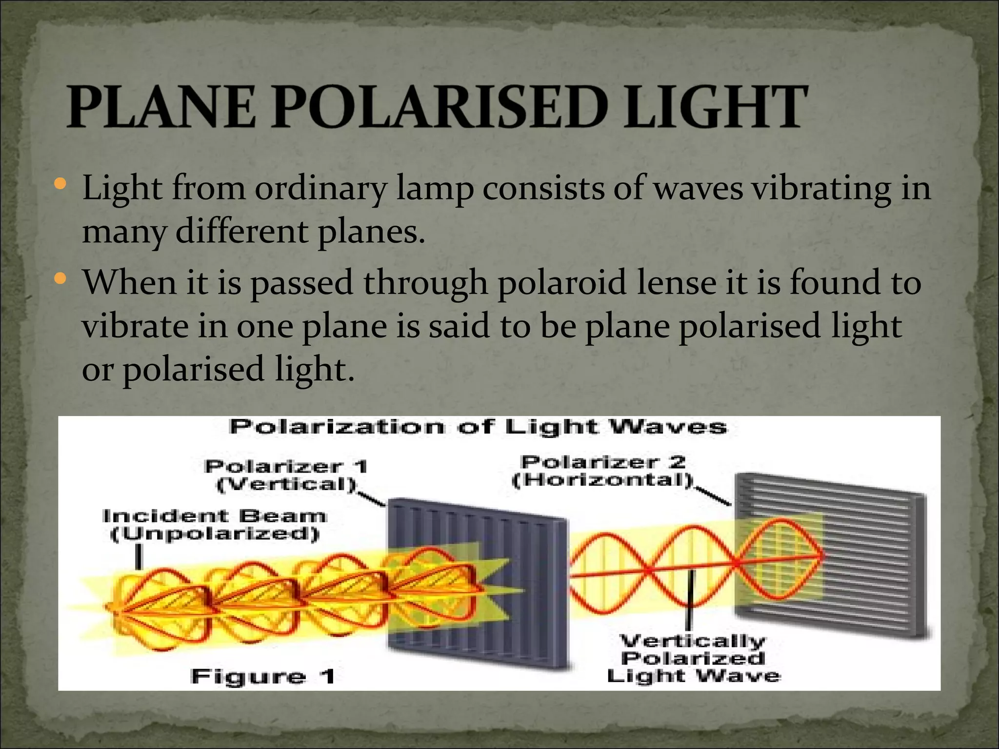  Light from ordinary lamp consists of waves vibrating in
  many different planes.
 When it is passed through polaroid lense it is found to
  vibrate in one plane is said to be plane polarised light
  or polarised light.
 