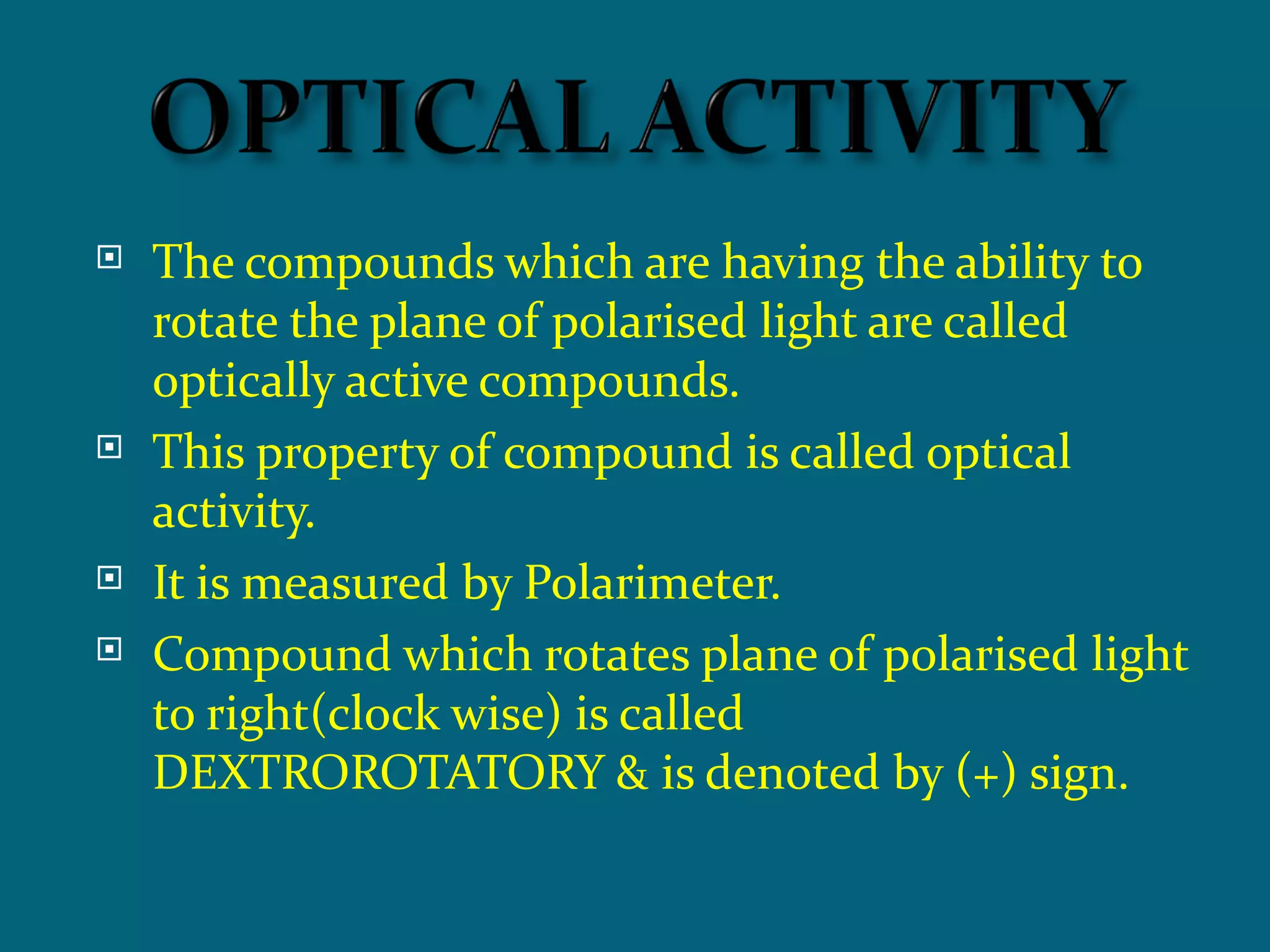    The compounds which are having the ability to
    rotate the plane of polarised light are called
    optically active compounds.
   This property of compound is called optical
    activity.
   It is measured by Polarimeter.
   Compound which rotates plane of polarised light
    to right(clock wise) is called
    DEXTROROTATORY & is denoted by (+) sign.
 