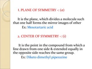 1. PLANE OF SYMMETRY -: (σ)

   It is the plane, which divides a molecule such
that one half forms the mirror images of other
       Ex: Mesotartaric acid

   2. CENTER OF SYMMETRY -: (i)

    It is the point in the compound from which a
line drawn from one side & extended equally in
the opposite side reaches the same group.
      Ex: Diketo dimethyl piperazine
 