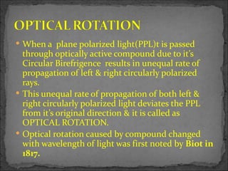  When a plane polarized light(PPL)t is passed
  through optically active compound due to it’s
  Circular Birefrigence results in unequal rate of
  propagation of left & right circularly polarized
  rays.
 This unequal rate of propagation of both left &
  right circularly polarized light deviates the PPL
  from it’s original direction & it is called as
  OPTICAL ROTATION.
 Optical rotation caused by compound changed
  with wavelength of light was first noted by Biot in
  1817.
 