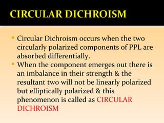  Circular Dichroism occurs when the two
  circularly polarized components of PPL are
  absorbed differentially.
 When the component emerges out there is
  an imbalance in their strength & the
  resultant two will not be linearly polarized
  but elliptically polarized & this
  phenomenon is called as CIRCULAR
  DICHROISM
 