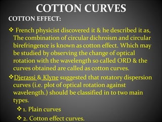 COTTON CURVES
COTTON EFFECT:
 French physicist discovered it & he described it as,
 The combination of circular dichroism and circular
 birefringence is known as cotton effect. Which may
 be studied by observing the change of optical
 rotation with the wavelength so called ORD & the
 curves obtained are called as cotton curves.
Djerassi & Klyne suggested that rotatory dispersion
 curves (i.e. plot of optical rotation against
 wavelength.) should be classified in to two main
 types.
   1. Plain curves
   2. Cotton effect curves.
 