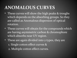 ANOMALOUS CURVES
• These curves will show the high peaks & troughs
  which depends on the absorbing groups. So they
  are called as Anomalous dispersion of optical
  rotation.
• These curves will obtain for the compounds which
  are having asymmetric carbon & chromophore
  which absorbs near UV region.
• These are again divided into 2 types, they are
   1. Single cotton effect curves &
   2. Multiple cotton effect curves.
 