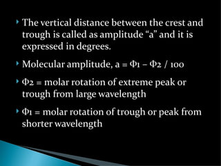    The vertical distance between the crest and
    trough is called as amplitude “a” and it is
    expressed in degrees.
   Molecular amplitude, a = Ф1 – Ф2 / 100
   Ф2 = molar rotation of extreme peak or
    trough from large wavelength
   Ф1 = molar rotation of trough or peak from
    shorter wavelength
 