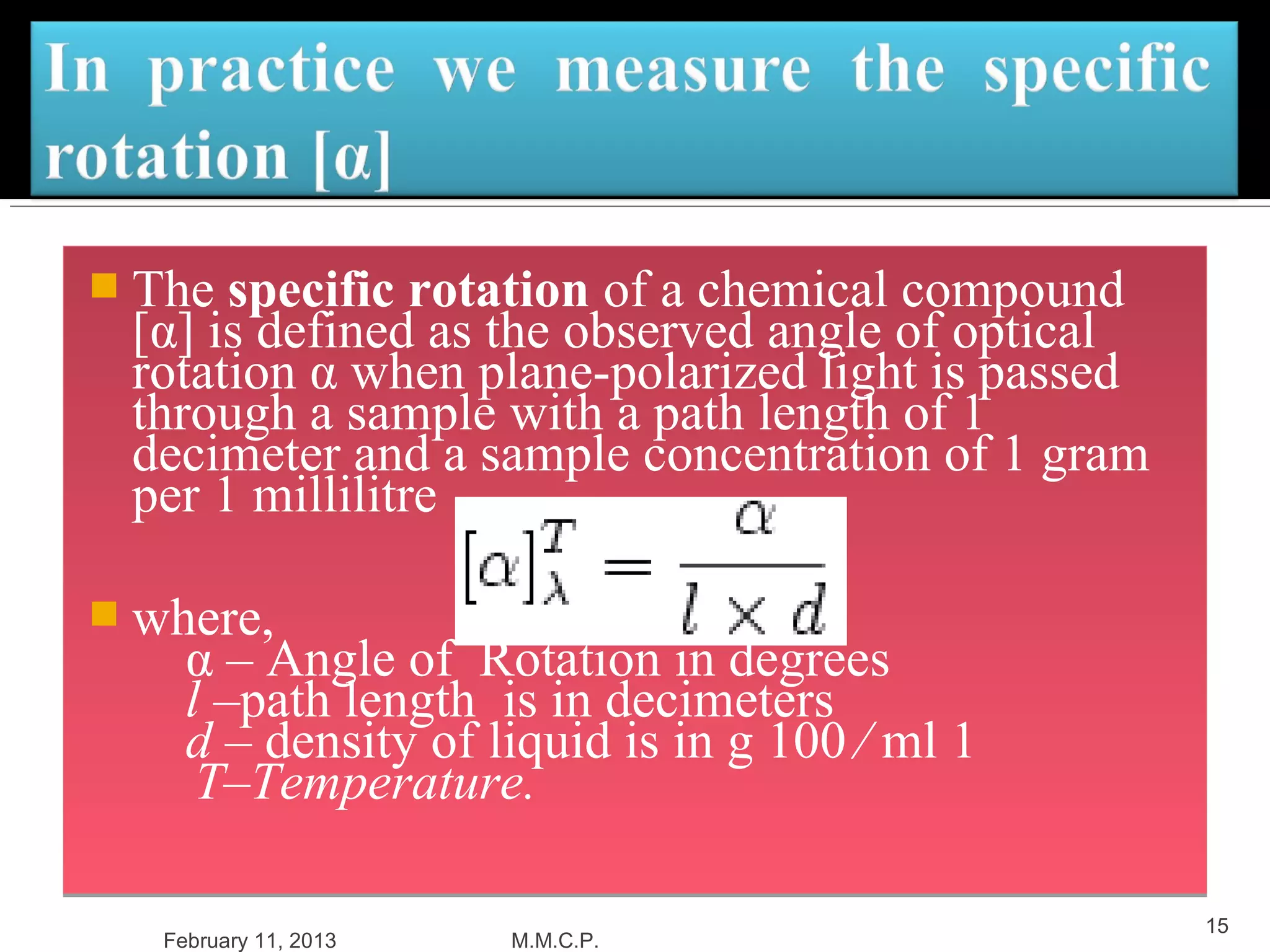  The specific rotation of a chemical compound
 [α] is defined as the observed angle of optical
 rotation α when plane-polarized light is passed
 through a sample with a path length of 1
 decimeter and a sample concentration of 1 gram
 per 1 millilitre

 where,
     α – Angle of Rotation in degrees
     l –path length is in decimeters
     d – density of liquid is in g 100 ⁄ ml 1
      T–Temperature.

                                                   15
   February 11, 2013   M.M.C.P.
 