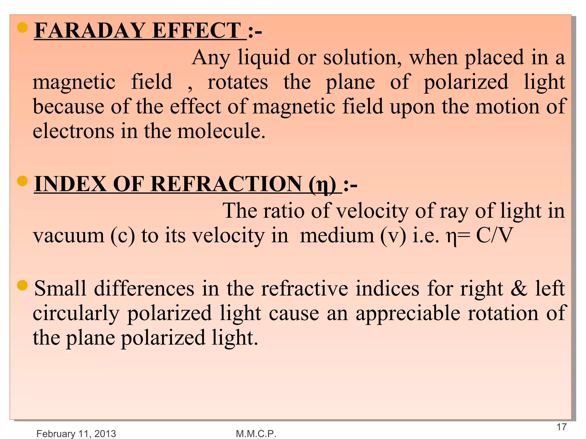 FARADAY EFFECT :-
FARADAY EFFECT :-
                   Any liquid or solution, when placed in a
                   Any liquid or solution, when placed in a
 magnetic field ,, rotates the plane of polarized light
 magnetic field      rotates the plane of polarized light
 because of the effect of magnetic field upon the motion of
 because of the effect of magnetic field upon the motion of
 electrons in the molecule.
 electrons in the molecule.

INDEX OF REFRACTION (η) :-
INDEX OF REFRACTION (η) :-
                      The ratio of velocity of ray of light in
                       The ratio of velocity of ray of light in
 vacuum (c) to its velocity in medium (v) i.e. η= C/V
 vacuum (c) to its velocity in medium (v) i.e. η= C/V

Small differences in the refractive indices for right & left
Small differences in the refractive indices for right & left
 circularly polarized light cause an appreciable rotation of
  circularly polarized light cause an appreciable rotation of
 the plane polarized light.
  the plane polarized light.


                                                             17
  February 11, 2013     M.M.C.P.
 